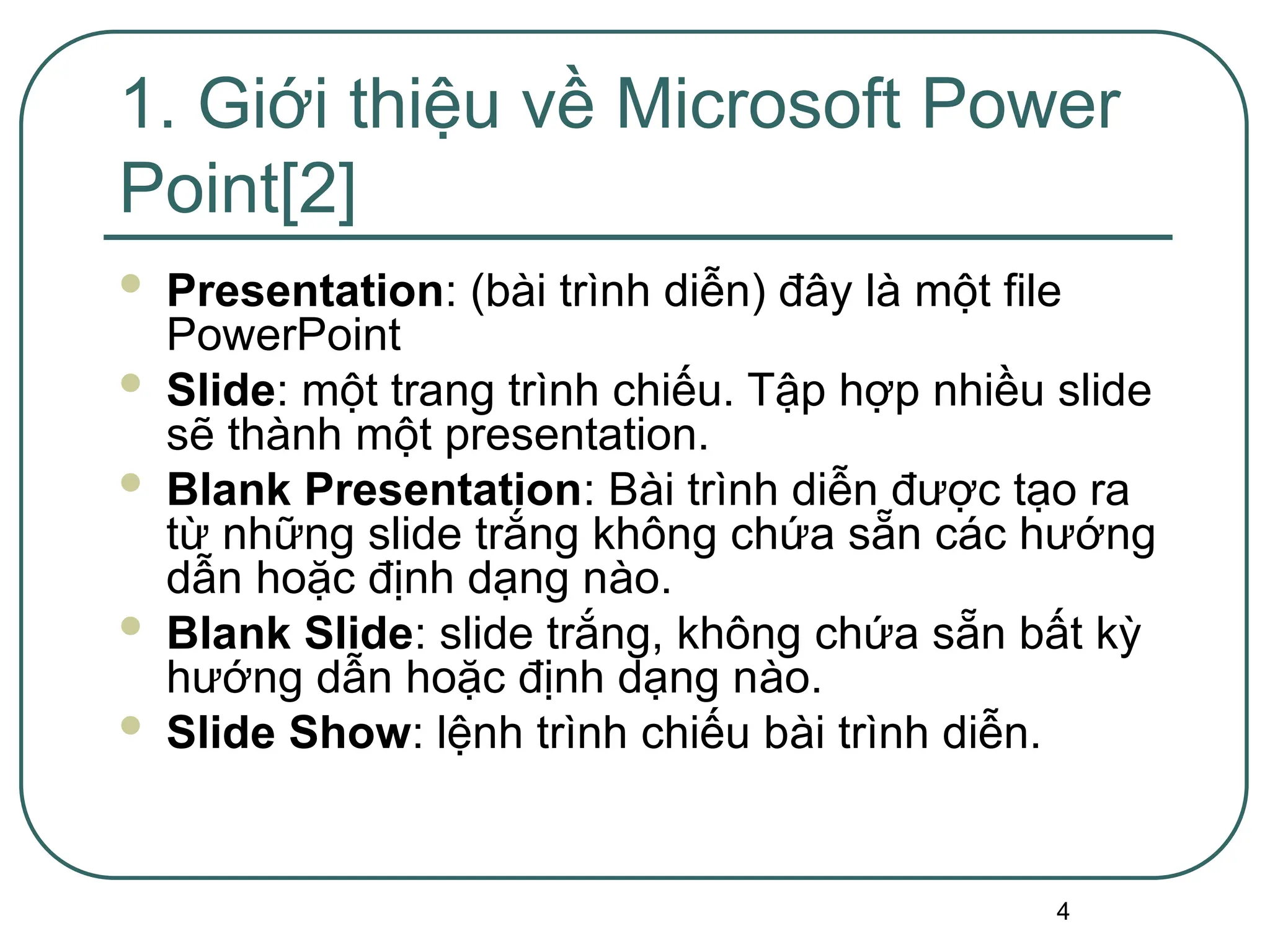 4
 Presentation: (bài trình diễn) đây là một file
PowerPoint
 Slide: một trang trình chiếu. Tập hợp nhiều slide
sẽ thành một presentation.
 Blank Presentation: Bài trình diễn được tạo ra
từ những slide trắng không chứa sẵn các hướng
dẫn hoặc định dạng nào.
 Blank Slide: slide trắng, không chứa sẵn bất kỳ
hướng dẫn hoặc định dạng nào.
 Slide Show: lệnh trình chiếu bài trình diễn.
1. Giới thiệu về Microsoft Power
Point[2]
 