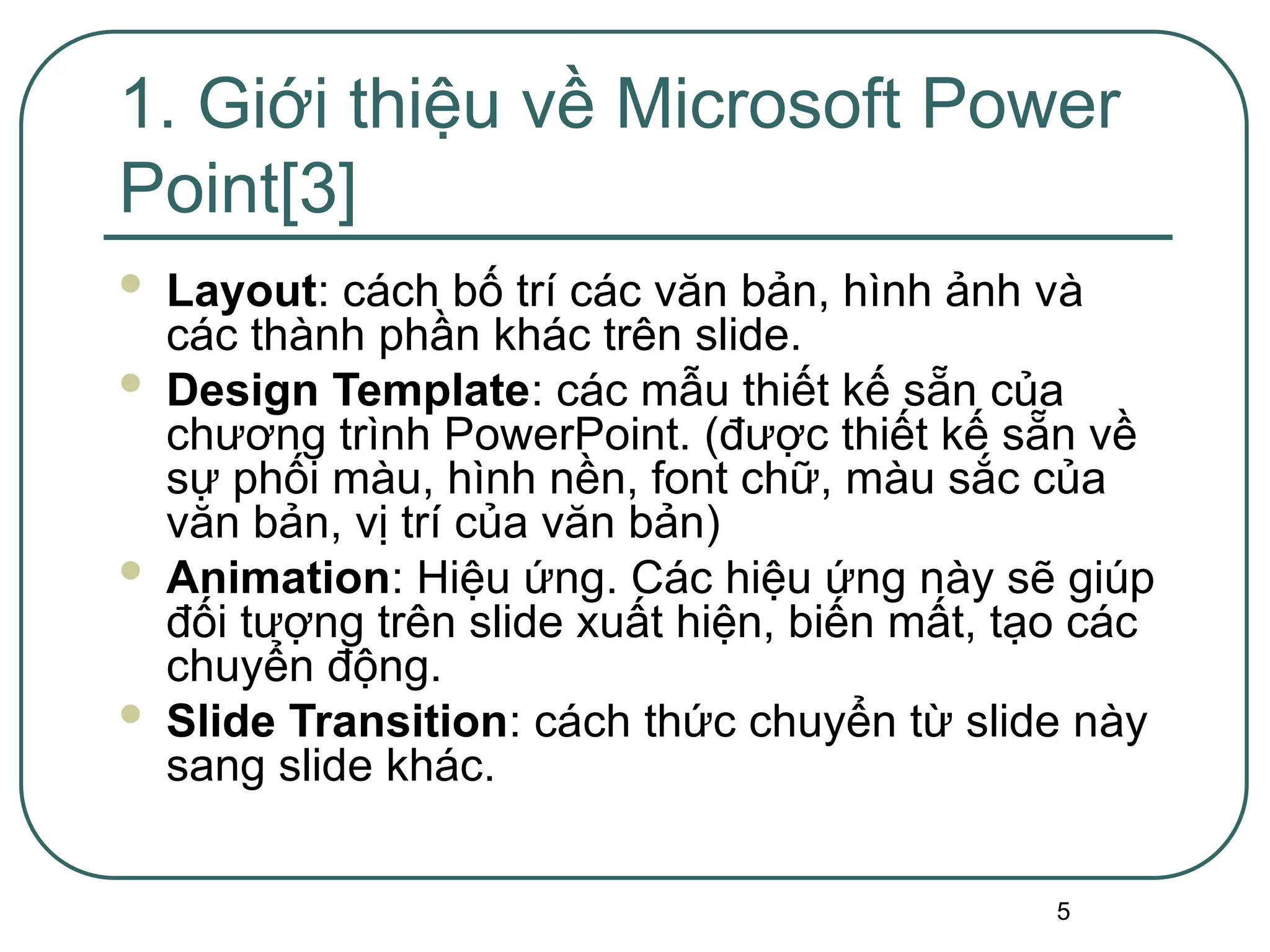 5
 Layout: cách bố trí các văn bản, hình ảnh và
các thành phần khác trên slide.
 Design Template: các mẫu thiết kế sẵn của
chương trình PowerPoint. (được thiết kế sẵn về
sự phối màu, hình nền, font chữ, màu sắc của
văn bản, vị trí của văn bản)
 Animation: Hiệu ứng. Các hiệu ứng này sẽ giúp
đối tượng trên slide xuất hiện, biến mất, tạo các
chuyển động.
 Slide Transition: cách thức chuyển từ slide này
sang slide khác.
1. Giới thiệu về Microsoft Power
Point[3]
 