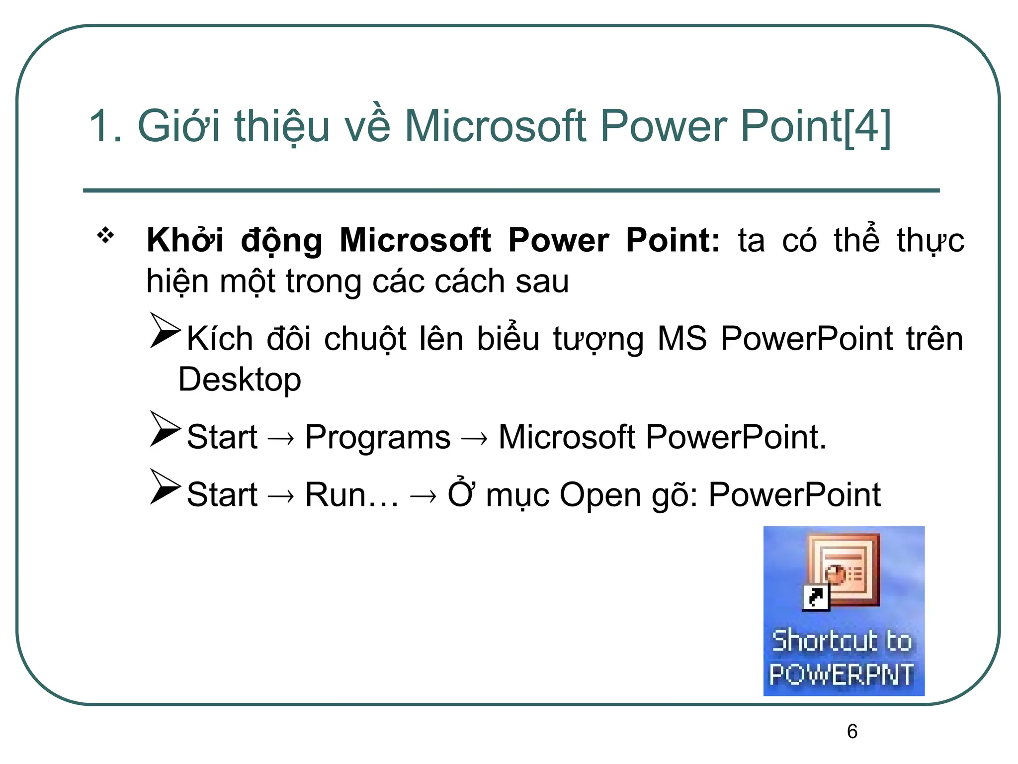 6
 Khởi động Microsoft Power Point: ta có thể thực
hiện một trong các cách sau
Kích đôi chuột lên biểu tượng MS PowerPoint trên
Desktop
Start  Programs  Microsoft PowerPoint.
Start  Run…  Ở mục Open gõ: PowerPoint
1. Giới thiệu về Microsoft Power Point[4]
 