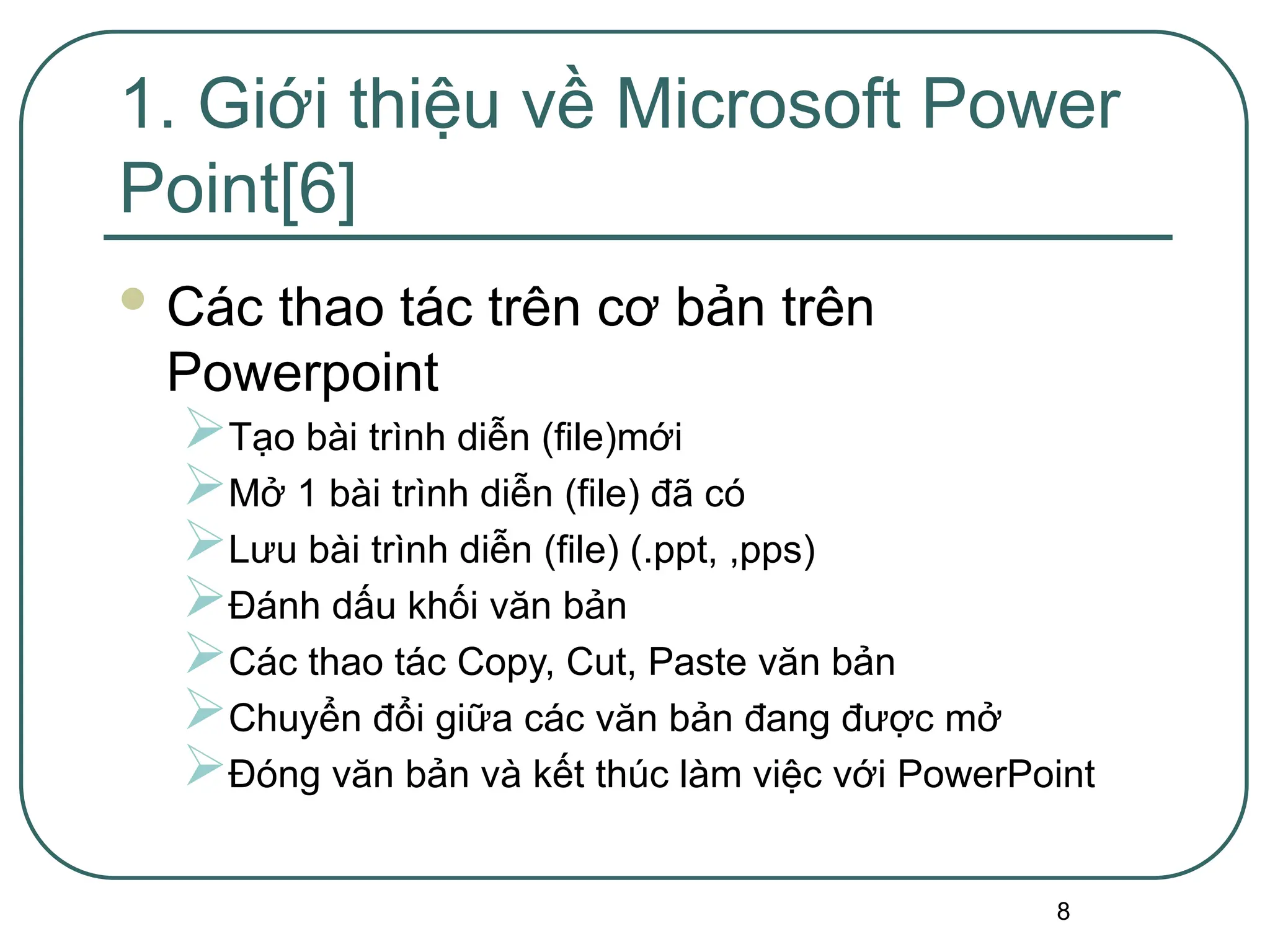 8
1. Giới thiệu về Microsoft Power
Point[6]
 Các thao tác trên cơ bản trên
Powerpoint
Tạo bài trình diễn (file)mới
Mở 1 bài trình diễn (file) đã có
Lưu bài trình diễn (file) (.ppt, ,pps)
Đánh dấu khối văn bản
Các thao tác Copy, Cut, Paste văn bản
Chuyển đổi giữa các văn bản đang được mở
Đóng văn bản và kết thúc làm việc với PowerPoint
 
