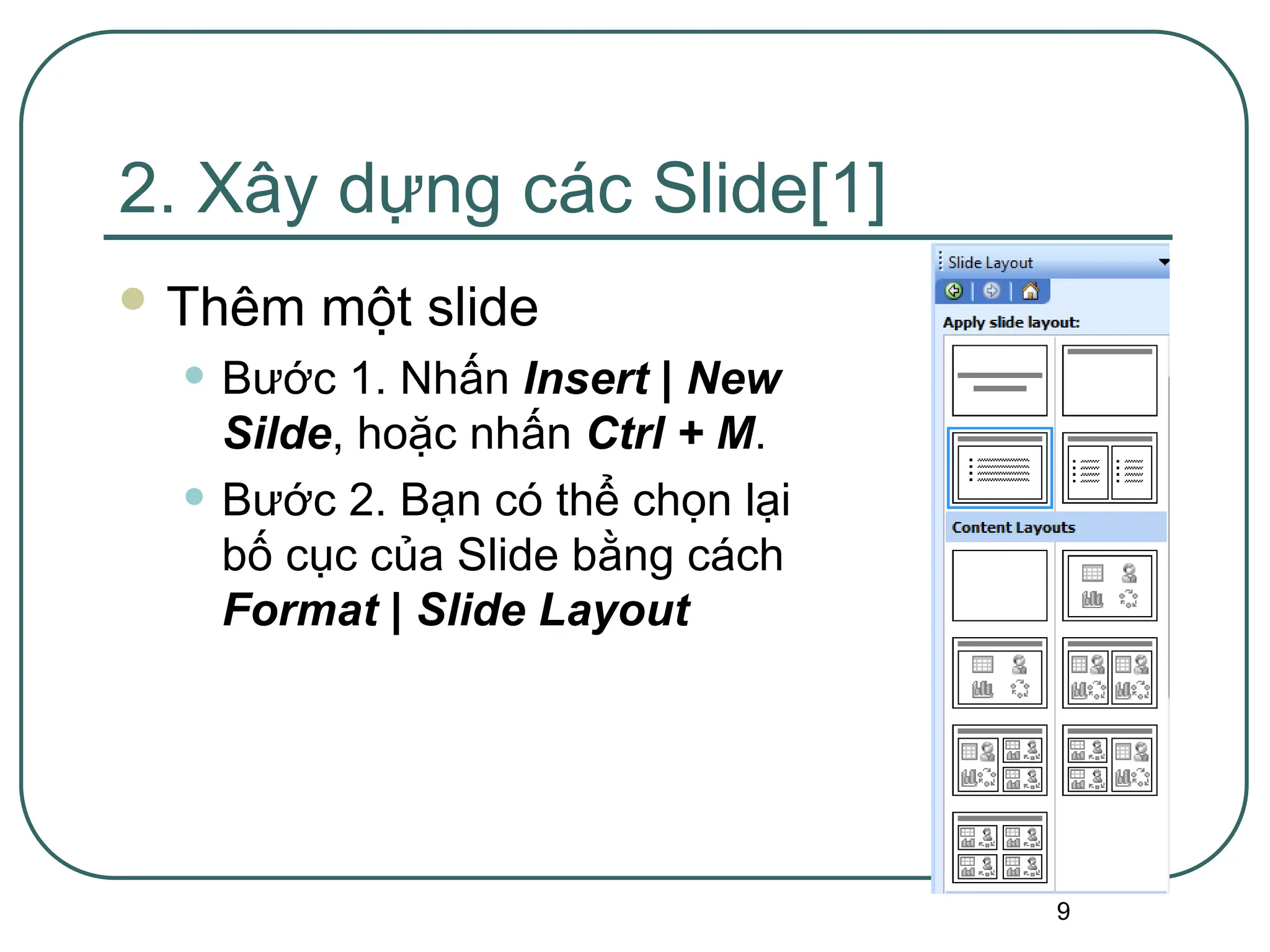 9
2. Xây dựng các Slide[1]
 Thêm một slide
• Bước 1. Nhấn Insert | New
Silde, hoặc nhấn Ctrl + M.
• Bước 2. Bạn có thể chọn lại
bố cục của Slide bằng cách
Format | Slide Layout
 