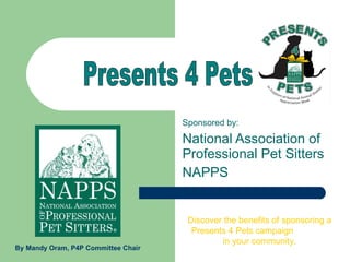 Sponsored by: National Association of Professional Pet Sitters NAPPS Presents 4 Pets  Discover the benefits of sponsoring a Presents 4 Pets campaign  in your community. By Mandy Oram, P4P Committee Chair 