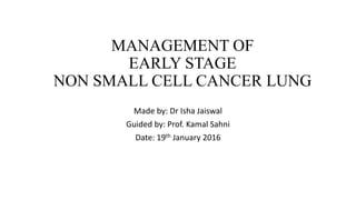 MANAGEMENT OF
EARLY STAGE
NON SMALL CELL CANCER LUNG
Made by: Dr Isha Jaiswal
Guided by: Prof. Kamal Sahni
Date: 19th January 2016
 