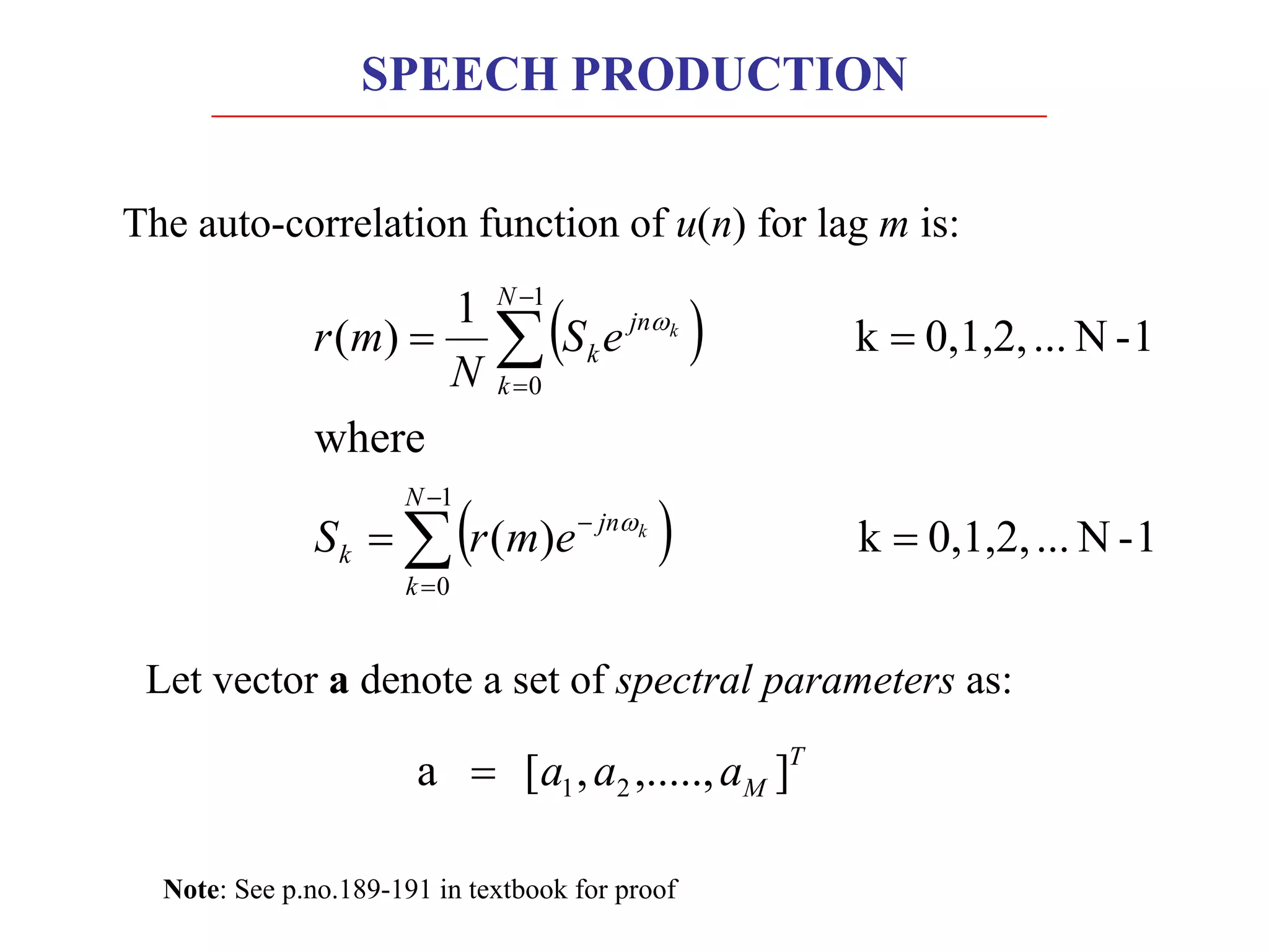 Let vector a denote a set of spectral parameters as:
T
M
a
a
a ]
,.....,
,
[
a 2
1
=
Note: See p.no.189-191 in textbook for proof
The auto-correlation function of u(n) for lag m is:
( )
( ) 1
-
N
...
0,1,2,
k
)
(
where
1
-
N
...
0,1,2,
k
1
)
(
1
0
1
0
=
=
=
=
å
å
-
=
-
-
=
N
k
jn
k
N
k
jn
k
k
k
e
m
r
S
e
S
N
m
r
w
w
SPEECH PRODUCTION
 
