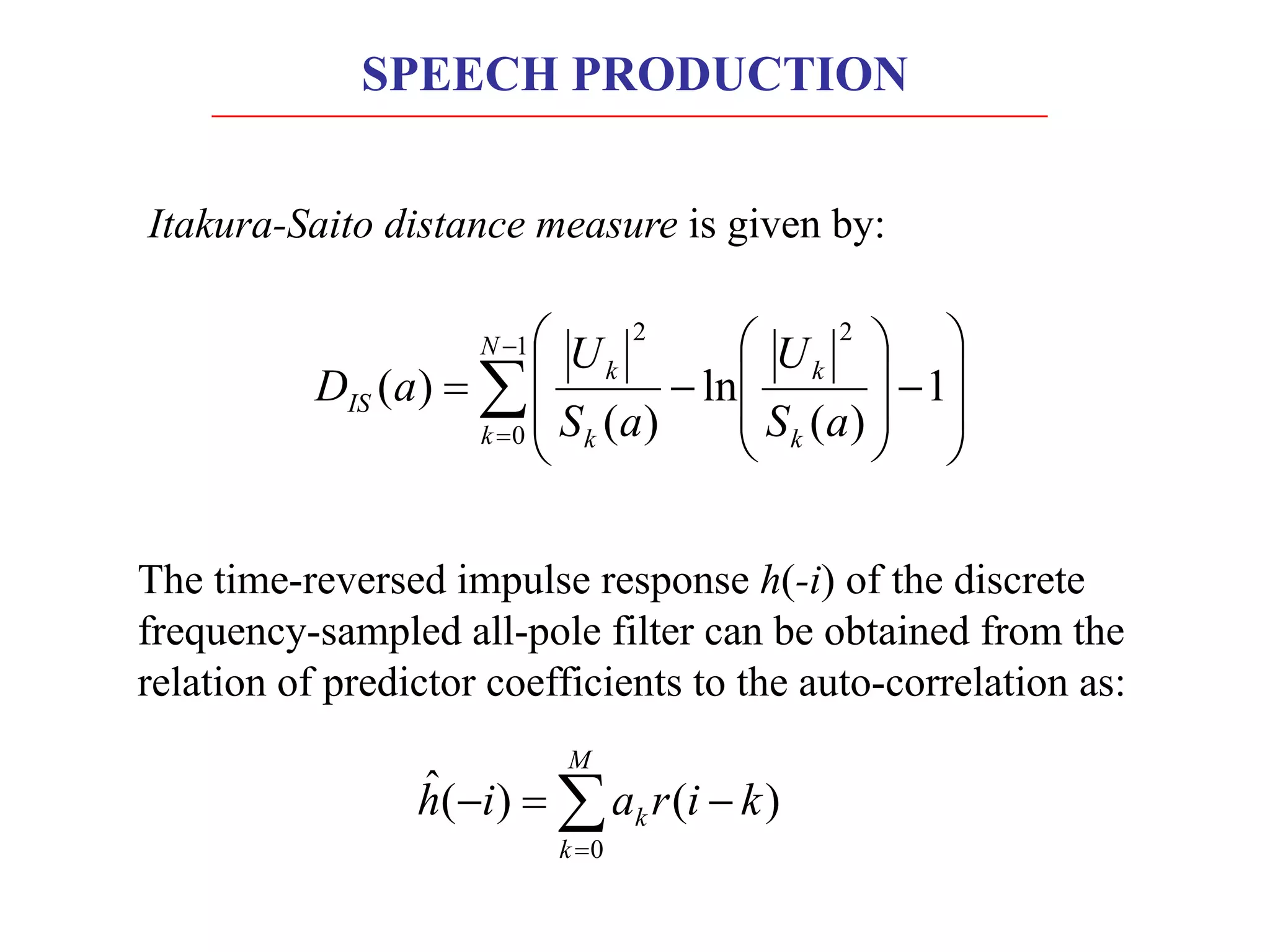 The time-reversed impulse response h(-i) of the discrete
frequency-sampled all-pole filter can be obtained from the
relation of predictor coefficients to the auto-correlation as:
å
=
-
=
-
M
k
k k
i
r
a
i
h
0
)
(
)
(
ˆ
å
-
=
÷
÷
ø
ö
ç
ç
è
æ
-
÷
÷
ø
ö
ç
ç
è
æ
-
=
1
0
2
2
1
)
(
ln
)
(
)
(
N
k k
k
k
k
IS
a
S
U
a
S
U
a
D
Itakura-Saito distance measure is given by:
SPEECH PRODUCTION
 