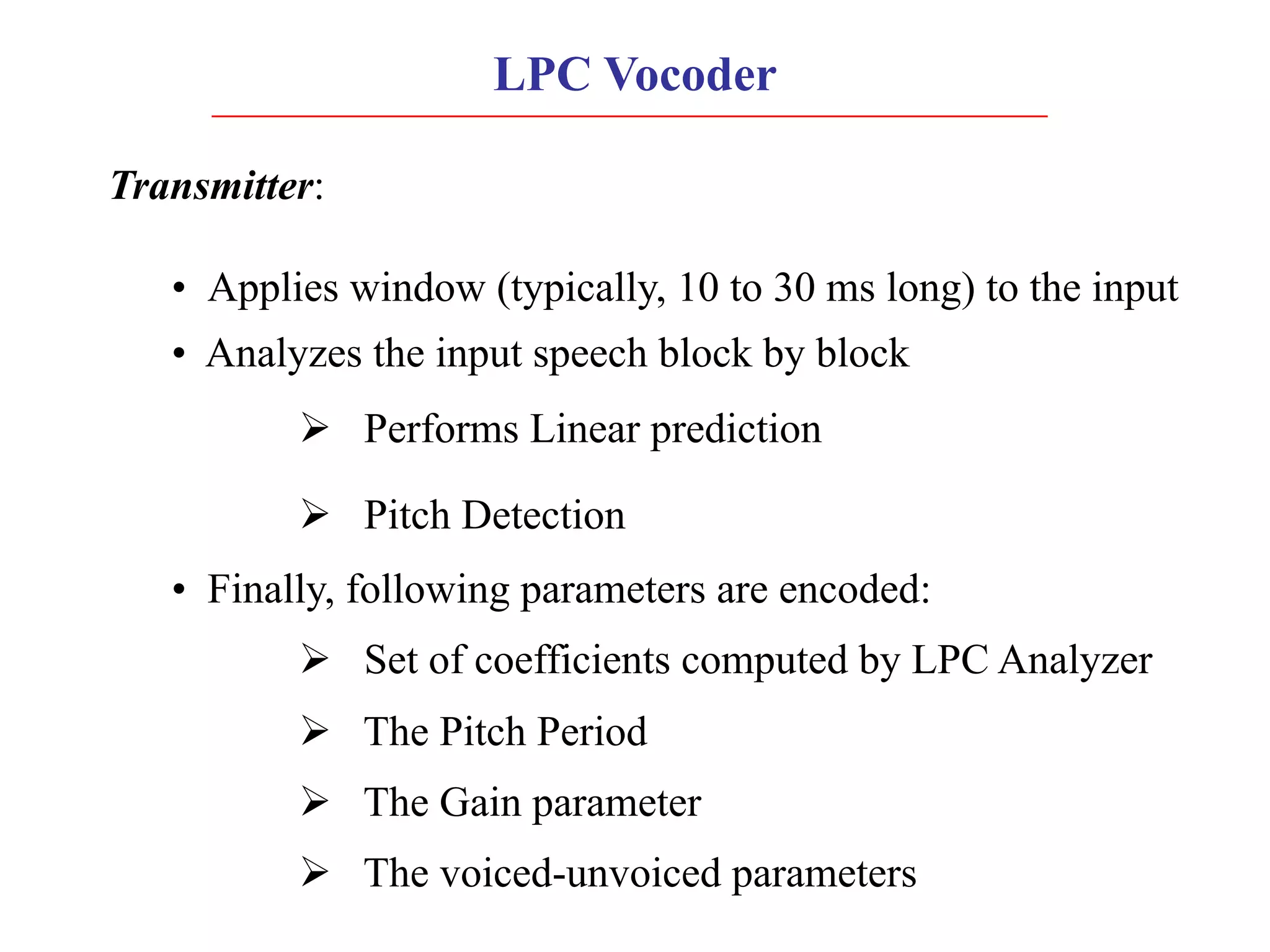 LPC Vocoder
Transmitter:
• Applies window (typically, 10 to 30 ms long) to the input
• Analyzes the input speech block by block
Ø Performs Linear prediction
Ø Pitch Detection
• Finally, following parameters are encoded:
Ø Set of coefficients computed by LPC Analyzer
Ø The Pitch Period
Ø The Gain parameter
Ø The voiced-unvoiced parameters
 
