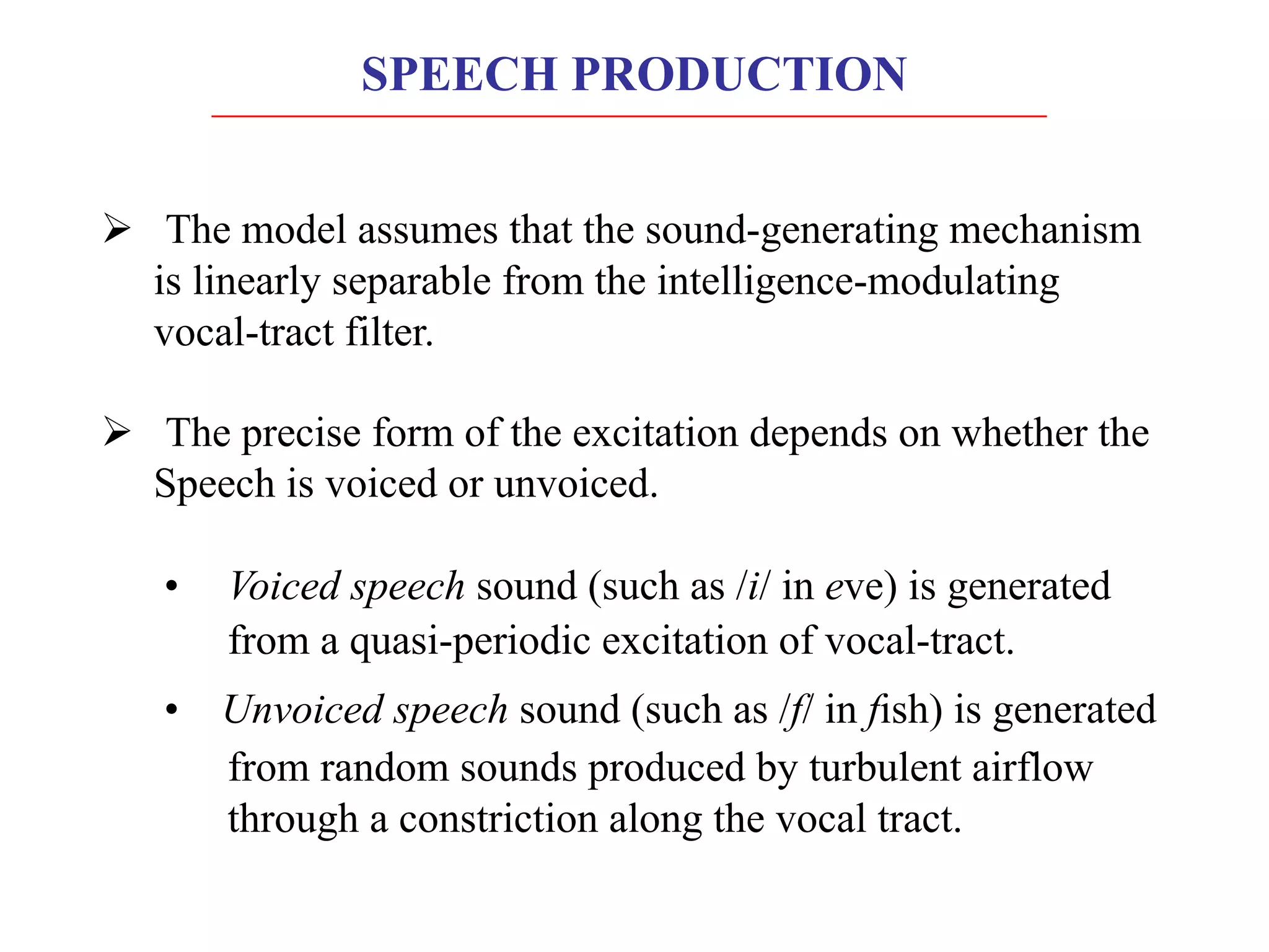 Ø The model assumes that the sound-generating mechanism
is linearly separable from the intelligence-modulating
vocal-tract filter.
Ø The precise form of the excitation depends on whether the
Speech is voiced or unvoiced.
• Voiced speech sound (such as /i/ in eve) is generated
from a quasi-periodic excitation of vocal-tract.
• Unvoiced speech sound (such as /f/ in fish) is generated
from random sounds produced by turbulent airflow
through a constriction along the vocal tract.
SPEECH PRODUCTION
 