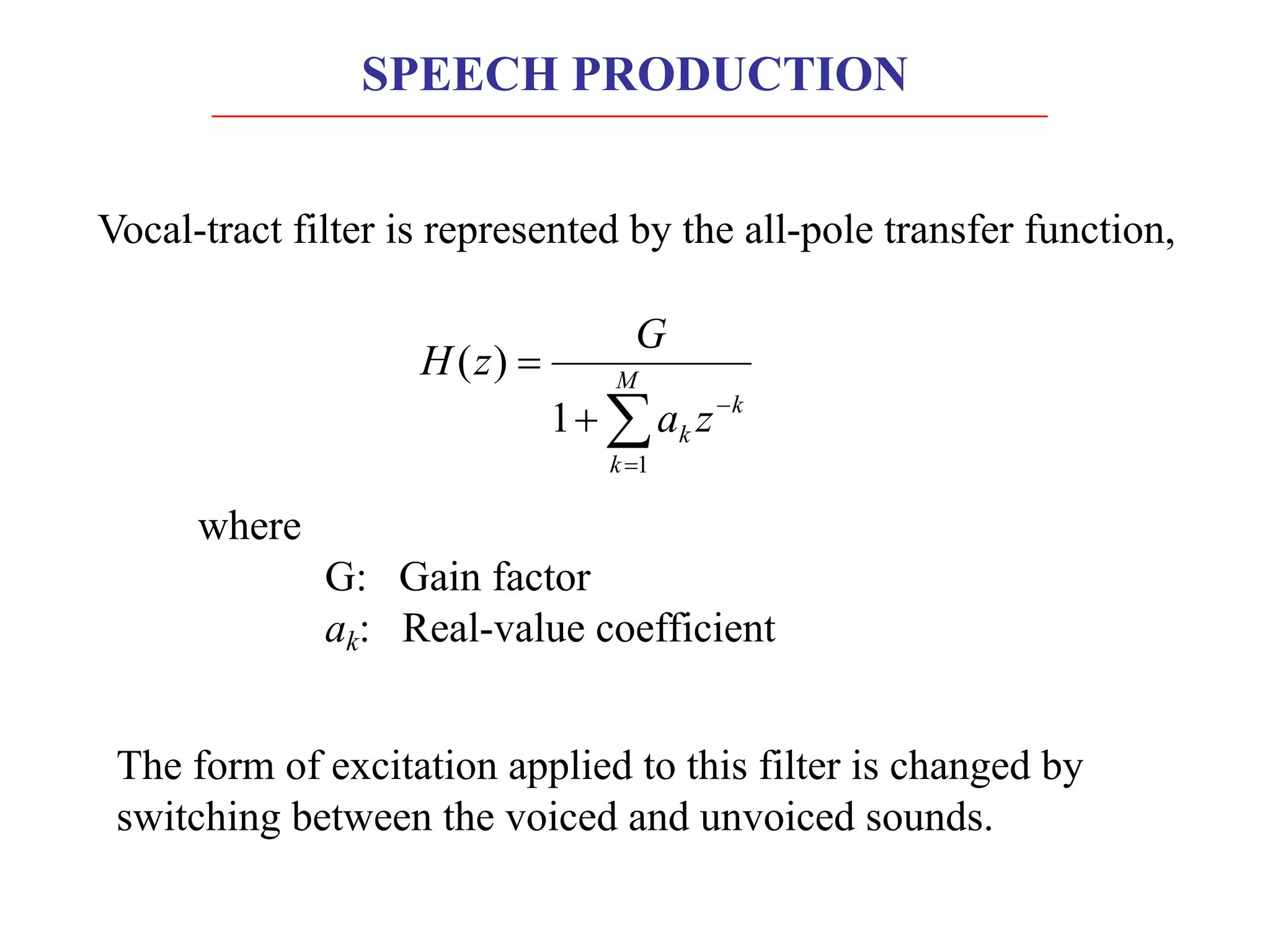 SPEECH PRODUCTION
Vocal-tract filter is represented by the all-pole transfer function,
å
=
-
+
= M
k
k
k z
a
G
z
H
1
1
)
(
where
G: Gain factor
ak: Real-value coefficient
The form of excitation applied to this filter is changed by
switching between the voiced and unvoiced sounds.
 