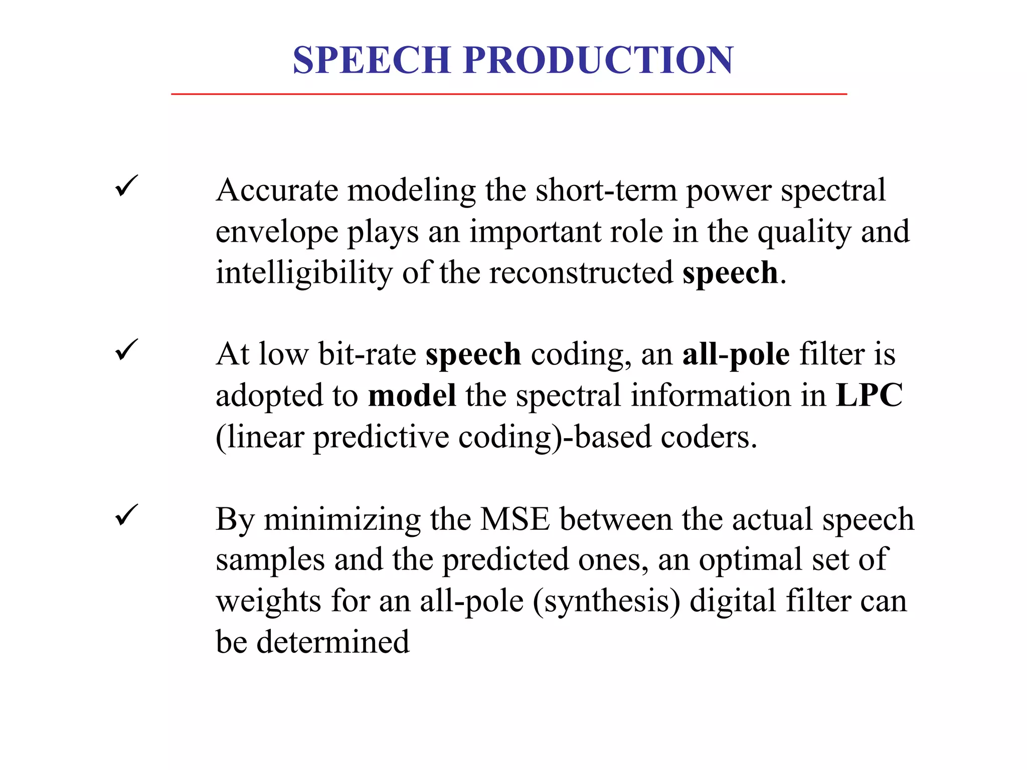 SPEECH PRODUCTION
ü Accurate modeling the short-term power spectral
envelope plays an important role in the quality and
intelligibility of the reconstructed speech.
ü At low bit-rate speech coding, an all-pole filter is
adopted to model the spectral information in LPC
(linear predictive coding)-based coders.
ü By minimizing the MSE between the actual speech
samples and the predicted ones, an optimal set of
weights for an all-pole (synthesis) digital filter can
be determined
 