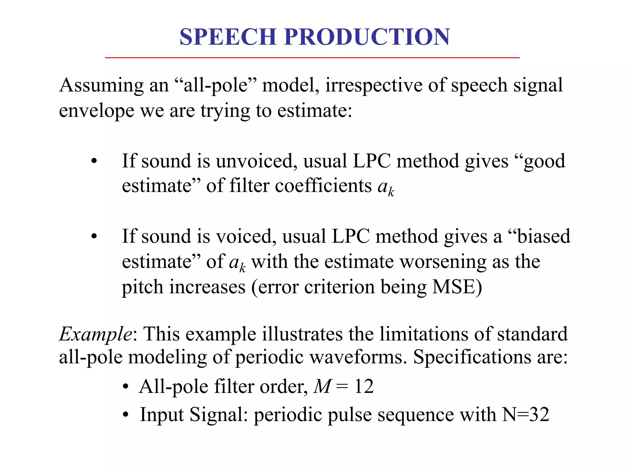 Assuming an “all-pole” model, irrespective of speech signal
envelope we are trying to estimate:
• If sound is unvoiced, usual LPC method gives “good
estimate” of filter coefficients ak
• If sound is voiced, usual LPC method gives a “biased
estimate” of ak with the estimate worsening as the
pitch increases (error criterion being MSE)
Example: This example illustrates the limitations of standard
all-pole modeling of periodic waveforms. Specifications are:
• All-pole filter order, M = 12
• Input Signal: periodic pulse sequence with N=32
SPEECH PRODUCTION
 