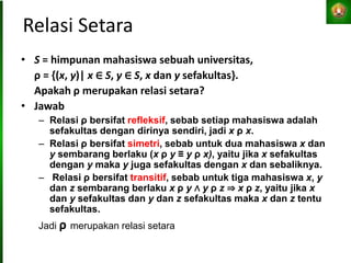 Relasi Setara
• S = himpunan mahasiswa sebuah universitas,
ρ = {(x, y)| x ∈ S, y ∈ S, x dan y sefakultas}.
Apakah ρ merupakan relasi setara?
• Jawab
– Relasi ρ bersifat refleksif, sebab setiap mahasiswa adalah
sefakultas dengan dirinya sendiri, jadi x ρ x.
– Relasi ρ bersifat simetri, sebab untuk dua mahasiswa x dan
y sembarang berlaku (x ρ y ≡ y ρ x), yaitu jika x sefakultas
dengan y maka y juga sefakultas dengan x dan sebaliknya.
– Relasi ρ bersifat transitif, sebab untuk tiga mahasiswa x, y
dan z sembarang berlaku x ρ y ∧ y ρ z ⇒ x ρ z, yaitu jika x
dan y sefakultas dan y dan z sefakultas maka x dan z tentu
sefakultas.
Jadi ρ merupakan relasi setara
 