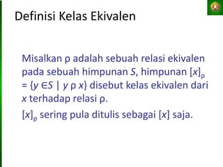 Definisi Kelas Ekivalen
Misalkan ρ adalah sebuah relasi ekivalen
pada sebuah himpunan S, himpunan [x]ρ
= {y ∈S | y ρ x} disebut kelas ekivalen dari
x terhadap relasi ρ.
[x]ρ sering pula ditulis sebagai [x] saja.
 