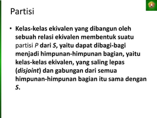 Partisi
• Kelas-kelas ekivalen yang dibangun oleh
sebuah relasi ekivalen membentuk suatu
partisi P dari S, yaitu dapat dibagi-bagi
menjadi himpunan-himpunan bagian, yaitu
kelas-kelas ekivalen, yang saling lepas
(disjoint) dan gabungan dari semua
himpunan-himpunan bagian itu sama dengan
S.
 