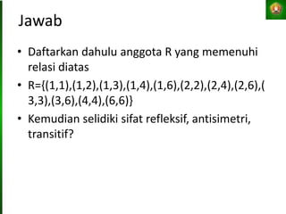 Jawab
• Daftarkan dahulu anggota R yang memenuhi
relasi diatas
• R={(1,1),(1,2),(1,3),(1,4),(1,6),(2,2),(2,4),(2,6),(
3,3),(3,6),(4,4),(6,6)}
• Kemudian selidiki sifat refleksif, antisimetri,
transitif?
 