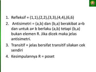 1. Refleksif = (1,1),(2,2),(3,3),(4,4),(6,6)
2. Antisimetri = (a,b) dan (b,a) berakibat a=b
dan untuk a≠ b berlaku (a,b) tetapi (b,a)
bukan elemen R. Jika dicek maka jelas
antisimetri.
3. Transitif = jelas bersifat transitif silakan cek
sendiri
4. Kesimpulannya R = poset
 