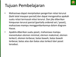 Tujuan Pembelajaran
• Mahasiswa dapat menjelaskan pengertian relasi terurut
(baik total maupun parsial) dan dapat menganalisa apakah
suatu relasi termasuk relasi terurut. Dan jika diberikan
himpunan terurut parsial (partially ordered set / poset),
mahasiswa mampu menggambarkannya dalam diagram
Hasse.
• Apabila diberikan suatu poset, mahasiswa mampu
menentukan elemen minimal, elemen maksimal, elemen
terkecil, elemen terbesar, batas bawah, batas bawah
terbesar, batas atas dan batas atas terkecil dari poset
tersebut.
 