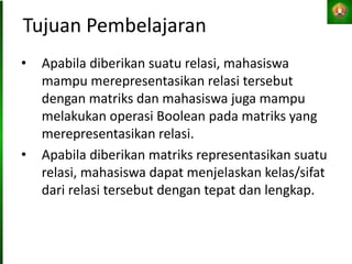 Tujuan Pembelajaran
• Apabila diberikan suatu relasi, mahasiswa
mampu merepresentasikan relasi tersebut
dengan matriks dan mahasiswa juga mampu
melakukan operasi Boolean pada matriks yang
merepresentasikan relasi.
• Apabila diberikan matriks representasikan suatu
relasi, mahasiswa dapat menjelaskan kelas/sifat
dari relasi tersebut dengan tepat dan lengkap.
 