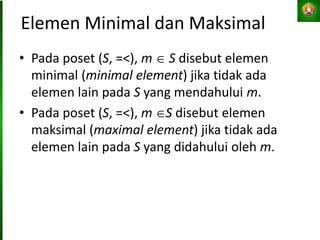 Elemen Minimal dan Maksimal
• Pada poset (S, =<), m  S disebut elemen
minimal (minimal element) jika tidak ada
elemen lain pada S yang mendahului m.
• Pada poset (S, =<), m S disebut elemen
maksimal (maximal element) jika tidak ada
elemen lain pada S yang didahului oleh m.
 