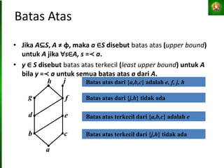 Batas Atas
• Jika A⊆S, A ≠ φ, maka a ∈S disebut batas atas (upper bound)
untuk A jika ∀s∈A, s =≺ a.
• y ∈ S disebut batas atas terkecil (least upper bound) untuk A
bila y =≺ a untuk semua batas atas a dari A.
b
a
c
d e
f
g
j
h Batas atas dari {a,b,c} adalah e, f, j, h
Batas atas dari {j,h} tidak ada
Batas atas terkecil dari {j,h} tidak ada
Batas atas terkecil dari {a,b,c} adalah e
 