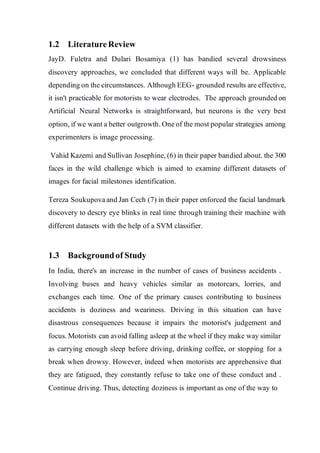 1.2 LiteratureReview
JayD. Fuletra and Dulari Bosamiya (1) has bandied several drowsiness
discovery approaches, we concluded that different ways will be. Applicable
depending on the circumstances. Although EEG- grounded results are effective,
it isn't practicable for motorists to wear electrodes. The approach grounded on
Artificial Neural Networks is straightforward, but neurons is the very best
option, if we want a better outgrowth. One of the most popular strategies among
experimenters is image processing.
Vahid Kazemi and Sullivan Josephine, (6) in their paper bandied about. the 300
faces in the wild challenge which is aimed to examine different datasets of
images for facial milestones identification.
Tereza Soukupova and Jan Cech (7) in their paper enforced the facial landmark
discovery to descry eye blinks in real time through training their machine with
different datasets with the help of a SVM classifier.
1.3 Backgroundof Study
In India, there's an increase in the number of cases of business accidents .
Involving buses and heavy vehicles similar as motorcars, lorries, and
exchanges each time. One of the primary causes contributing to business
accidents is doziness and weariness. Driving in this situation can have
disastrous consequences because it impairs the motorist's judgement and
focus. Motorists can avoid falling asleep at the wheel if they make way similar
as carrying enough sleep before driving, drinking coffee, or stopping for a
break when drowsy. However, indeed when motorists are apprehensive that
they are fatigued, they constantly refuse to take one of these conduct and .
Continue driving. Thus, detecting doziness is important as one of the way to
 