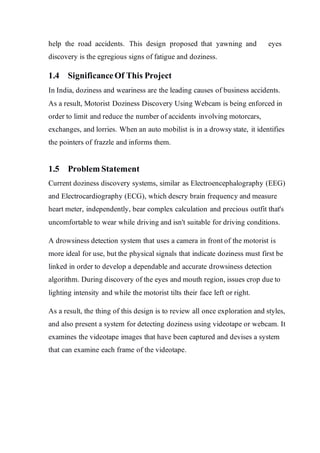 help the road accidents. This design proposed that yawning and eyes
discovery is the egregious signs of fatigue and doziness.
1.4 SignificanceOf This Project
In India, doziness and weariness are the leading causes of business accidents.
As a result, Motorist Doziness Discovery Using Webcam is being enforced in
order to limit and reduce the number of accidents involving motorcars,
exchanges, and lorries. When an auto mobilist is in a drowsy state, it identifies
the pointers of frazzle and informs them.
1.5 Problem Statement
Current doziness discovery systems, similar as Electroencephalography (EEG)
and Electrocardiography (ECG), which descry brain frequency and measure
heart meter, independently, bear complex calculation and precious outfit that's
uncomfortable to wear while driving and isn't suitable for driving conditions.
A drowsiness detection system that uses a camera in front of the motorist is
more ideal for use, but the physical signals that indicate doziness must first be
linked in order to develop a dependable and accurate drowsiness detection
algorithm. During discovery of the eyes and mouth region, issues crop due to
lighting intensity and while the motorist tilts their face left or right.
As a result, the thing of this design is to review all once exploration and styles,
and also present a system for detecting doziness using videotape or webcam. It
examines the videotape images that have been captured and devises a system
that can examine each frame of the videotape.
 