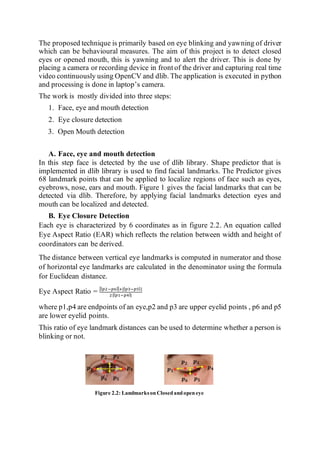 The proposed technique is primarily based on eye blinking and yawning of driver
which can be behavioural measures. The aim of this project is to detect closed
eyes or opened mouth, this is yawning and to alert the driver. This is done by
placing a camera or recording device in front of the driver and capturing real time
video continuously using OpenCV and dlib. The application is executed in python
and processing is done in laptop’s camera.
The work is mostly divided into three steps:
1. Face, eye and mouth detection
2. Eye closure detection
3. Open Mouth detection
A. Face, eye and mouth detection
In this step face is detected by the use of dlib library. Shape predictor that is
implemented in dlib library is used to find facial landmarks. The Predictor gives
68 landmark points that can be applied to localize regions of face such as eyes,
eyebrows, nose, ears and mouth. Figure 1 gives the facial landmarks that can be
detected via dlib. Therefore, by applying facial landmarks detection eyes and
mouth can be localized and detected.
B. Eye Closure Detection
Each eye is characterized by 6 coordinates as in figure 2.2. An equation called
Eye Aspect Ratio (EAR) which reflects the relation between width and height of
coordinators can be derived.
The distance between vertical eye landmarks is computed in numerator and those
of horizontal eye landmarks are calculated in the denominator using the formula
for Euclidean distance.
Eye Aspect Ratio = ||𝑝2−𝑝6||+||𝑝3−𝑝5||
2||𝑝1−𝑝4||
where p1,p4 are endpoints of an eye,p2 and p3 are upper eyelid points , p6 and p5
are lower eyelid points.
This ratio of eye landmark distances can be used to determine whether a person is
blinking or not.
Figure 2.2: LandmarksonClosedandopeneye
 