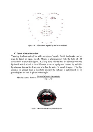 C. Open Mouth Detection
Yawning is characterized by wide opening of mouth. Facial landmarks can be
used to detect an open. mouth. Mouth is characterized with the help of 20
coordinates as shown in figure 2.3. Using these coordinates, the distance between
lip is calculated which is the difference between top lip and bottom lip and this
lip distance is used to determine whether the driver’s mouth is open. If the lip
distance is greater than a threshold amount the subject is determined to be
yawning and an alert is given accordingly.
Mouth Aspect Ratio =
||𝑝2−𝑝8||+||𝑝3−𝑝7||+||𝑝4−𝑝6||
2||𝑝1−𝑝5||
Figure2.4: Facial landmarks associated with mouth
Figure 2.3: Landmarksas depictedby dlibfacial predictor
 