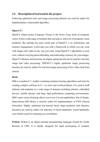 2.2 Descriptionof tool used in the project
Following optimized tools and image processing libraries are used by author for
implementation of presented algorithm.
Open CV:
OpenCV (Open-source Computer Vision) is the Swiss Army knife of computer
vision. It has a wide range of modules that can help us with a lot of computer vision
problems. But perhaps the most useful part of OpenCV is its architecture and
memory management. It provides you with a framework in which you can work
with images and video in any way you want, using OpenCV’s algorithms or your
own, without worrying about allocating and reallocating memory for your images.
Open CV libraries and functions are highly optimized and can be used for real time
image and video processing. OPENCV’s highly optimized image processing
function are used by author for real time image processing of live video feed from
camera.
DLib:
Dlib is a modern C++ toolkit containing machine learning algorithms and tools for
creating complex software in C++ to solve real world problems. It is used in both
industry and academia in a wide range of domains including robotics, embedded
devices, mobile phones, and large high performance computing environments.
Dlib's open-source licensing allows you to use it in any application, free of charge.
Open-Source Dib library is used by author for implementation of CNN (Neural
Networks). Highly optimized pre-learned facial shape predictor and detectors
functions are used by author for detection of facial landmarks. Facial landmarks
were further used for extracting eye coordinates.
Python: Python is an object-oriented programming language created by Guido
Rossum in 1989. It is ideally designed for rapid prototyping of complex
 