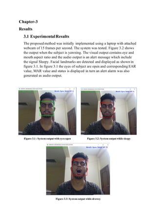 Chapter-3
Results
3.1 ExperimentalResults
The proposed method was initially implemented using a laptop with attached
webcam of 15 frames per second. The system was tested. Figure 3.2 shows
the output when the subject is yawning. The visual output contains eye and
mouth aspect ratio and the audio output is an alert message which include
the signal Sleepy. Facial landmarks are detected and displayed as shown in
figure 3.1. In figure 3.1 the eyes of subject are open and corresponding EAR
value, MAR value and status is displayed in turn an alert alarm was also
generated as audio output.
Figure 3.1 : System output witheyes open Figure 3.2: System output while sleepy
Figure 3.3: System output while drowsy
 