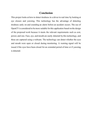 Conclusion
This project looks at how to detect tiredness in a driver in real time by looking at
eye closure and yawning. This technology has the advantage of detecting
tiredness early on and sounding an alarm before an accident occurs. The use of
OpenCV is considered to be more suitable for this application based on the design
of the proposed work because it meets the relevant requirements such as cost,
power, and size. Face, eye, and mouth are easily detected by this technology, and
these are captured using a webcam. The technology can detect whether the eyes
and mouth were open or closed during monitoring. A warning signal will be
issued if the eyes have been closed for an extended period of time or if yawning
is detected.
 