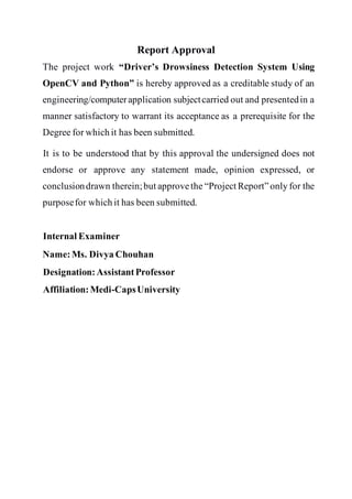 Report Approval
The project work “Driver’s Drowsiness Detection System Using
OpenCV and Python” is hereby approved as a creditable study of an
engineering/computerapplication subjectcarried out and presentedin a
manner satisfactory to warrant its acceptance as a prerequisite for the
Degree for which it has been submitted.
It is to be understood that by this approval the undersigned does not
endorse or approve any statement made, opinion expressed, or
conclusiondrawn therein;but approvethe “Project Report”only for the
purposefor which it has been submitted.
Internal Examiner
Name: Ms. Divya Chouhan
Designation:AssistantProfessor
Affiliation:Medi-CapsUniversity
 