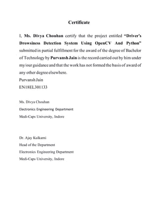 Certificate
I, Ms. Divya Chouhan certify that the project entitled “Driver’s
Drowsiness Detection System Using OpenCV And Python”
submitted in partial fulfillment for the award of the degree of Bachelor
of Technology by PurvanshJain is the record carried out by him under
my/ourguidanceand that the work has not formed the basis of award of
any other degreeelsewhere.
PurvanshJain
EN18EL301133
Ms. Divya Chouhan
Electronics Engineering Department
Medi-Caps University, Indore
Dr. Ajay Kulkarni
Head of the Department
Electronics Engineering Department
Medi-Caps University, Indore
 