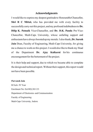 Acknowledgments
I would like to express my deepest gratitudeto HonourableChancellor,
Shri R C Mittal, who has provided me with every facility to
successfullycarry out this project, and my profoundindebtednessto Dr.
Dilip K. Patnaik Vice-Chancellor, and Dr. D.K. Panda Pro Vice-
Chancellor, Medi-Caps University, whose unfailing support and
enthusiasm have always boostedup my morale. I also thank, Dr. Suresh
Jain Dean, Faculty of Engineering, Medi-Caps University, for giving
me a chance to work on this project.I would also liketo thank my Head
of the Department Dr. Ajay Kulkarni for his continuous
encouragement for the bettermentof the project.
It is their help and support, due to which we became able to complete
the design and technical report. Without theirsupport,this report would
not have been possible.
Purvansh Jain
B.Tech. IV Year
Enrolment No: En18EL301133
Department of Electronics and Communication
Faculty of Engineering
Medi-Caps University, Indore
 