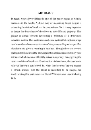 ABSTRACT
In recent years driver fatigue is one of the major causes of vehicle
accidents in the world. A direct way of measuring driver fatigue is
measuringthestateof thedriver i.e., drowsiness.So, it is very important
to detect the drowsiness of the driver to save life and property. This
project is aimed towards developing a prototype of a drowsiness
detection system. This system is a real-time system that captures image
continuously and measures thestateoftheeyeaccordingto thespecified
algorithm and gives a warning if required. Though there are several
methodsfor measuringthe drowsiness this approach is completelynon-
intrusive which does not affect the driver in any way, hence giving the
exact conditionofthedriver.Fordetection ofdrowsiness, theperclosure
value of the eye is considered. So, when the closure of the eye exceeds
a certain amount then the driver is identified to be sleepy. For
implementing this system several OpenCV libraries are used including
Dlib.
 