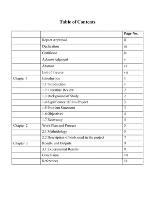 Table of Contents
Page No.
Report Approval ii
Declaration iii
Certificate iv
Acknowledgment v
Abstract vi
List of Figures vii
Chapter 1 Introduction 1
1.1 Introduction 1
1.2 Literature Review 2
1.3 Background of Study 2
1.4 Significance Of this Project 3
1.5 Problem Statement 3
1.6 Objectives 4
1.7 Relevancy 4
Chapter 2 Work Plan and Process 5
2.1 Methodology 5
2.2 Description of tools used in the project 7
Chapter 3 Results and Outputs 9
3.1 Experimental Results 9
Conclusion 10
References 11
 