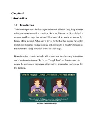 Chapter-1
Introduction
1.1 Introduction
The attention position of driver degrades because of lower sleep, long nonstop
driving or any other medical condition like brain diseases etc. Several checks
on road accidents says that around 30 percent of accidents are caused by
fatigue of the motorist. When driver drives for further than normal period for
mortal also inordinate fatigue is caused and also results in frazzle which drives
the motorist to sleepy condition or loss of knowledge.
Drowsiness is a complex miracle which states that there's a drop in cautions
and conscious situations of the driver. Though there's no direct measure to
descry the drowsiness but several other indirect approaches can be used for
this purpose.
Figure 1.1: ReferenceImage
 