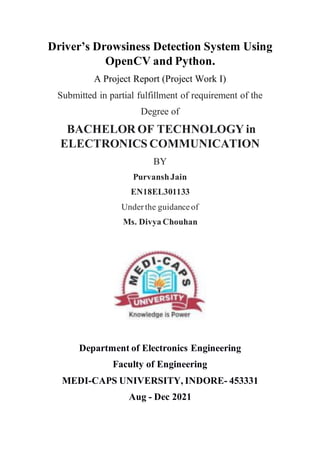 Driver’s Drowsiness Detection System Using
OpenCV and Python.
A Project Report (Project Work I)
Submitted in partial fulfillment of requirement of the
Degree of
BACHELOR OF TECHNOLOGY in
ELECTRONICS COMMUNICATION
BY
PurvanshJain
EN18EL301133
Underthe guidanceof
Ms. Divya Chouhan
Department of Electronics Engineering
Faculty of Engineering
MEDI-CAPS UNIVERSITY, INDORE- 453331
Aug - Dec 2021
 