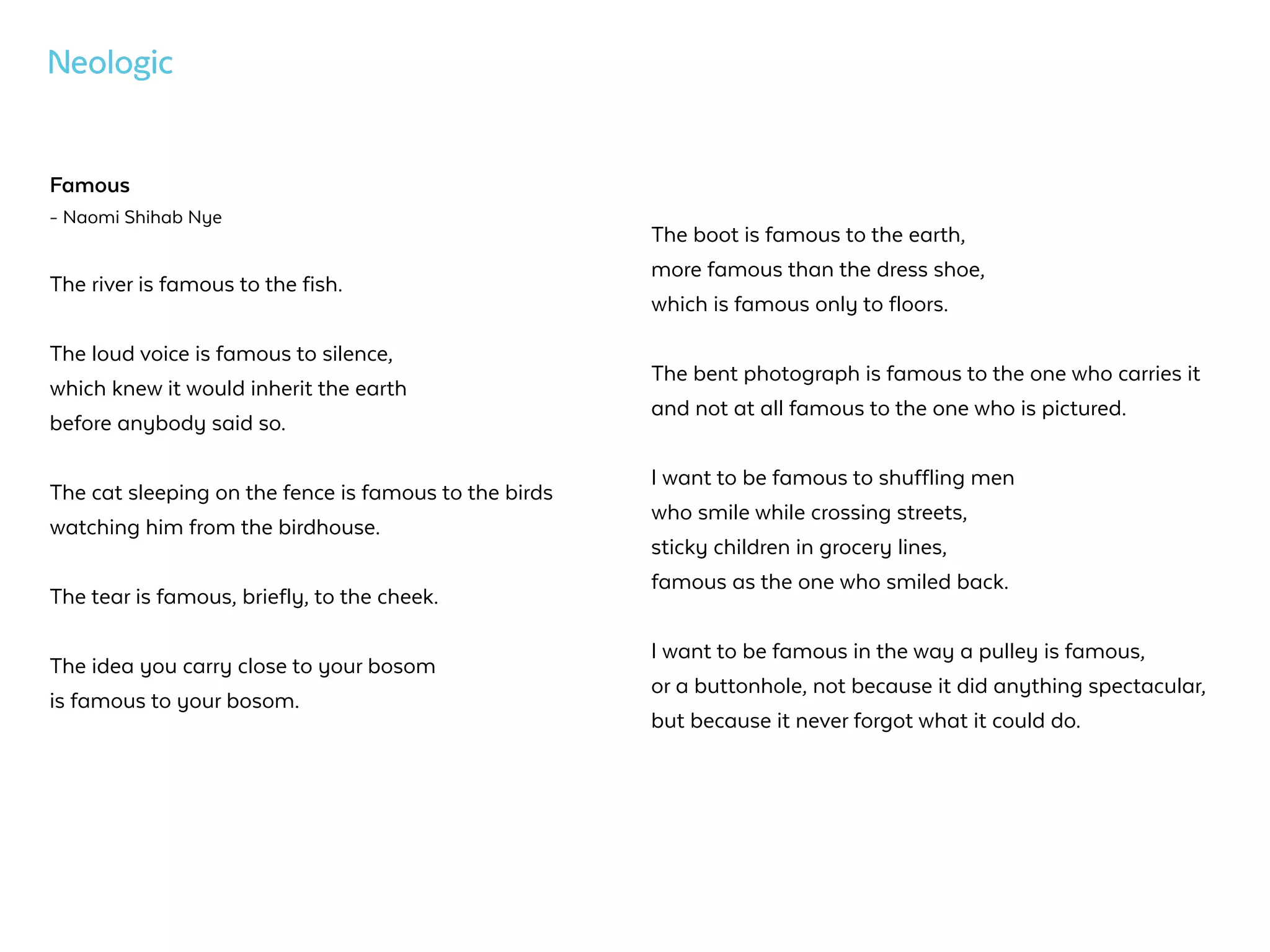 Famous
- Naomi Shihab Nye
The river is famous to the fish.
The loud voice is famous to silence,  
which knew it would inherit the earth  
before anybody said so.  
The cat sleeping on the fence is famous to the birds  
watching him from the birdhouse.  
The tear is famous, briefly, to the cheek.  
The idea you carry close to your bosom  
is famous to your bosom.  
The boot is famous to the earth,  
more famous than the dress shoe,  
which is famous only to floors.
The bent photograph is famous to the one who carries it  
and not at all famous to the one who is pictured.  
I want to be famous to shuffling men  
who smile while crossing streets,  
sticky children in grocery lines,  
famous as the one who smiled back.
I want to be famous in the way a pulley is famous,  
or a buttonhole, not because it did anything spectacular,  
but because it never forgot what it could do.
 