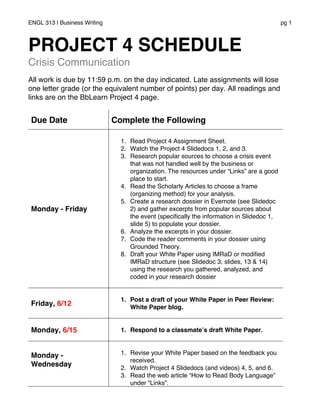 ENGL 313 | Business Writing pg 1
PROJECT 4 SCHEDULE
Crisis Communication
All work is due by 11:59 p.m. on the day indicated. Late assignments will lose
one letter grade (or the equivalent number of points) per day. All readings and
links are on the BbLearn Project 4 page.
Due Date Complete the Following
Monday - Friday
1. Read Project 4 Assignment Sheet.
2. Watch the Project 4 Slidedocs 1, 2, and 3.
3. Research popular sources to choose a crisis event
that was not handled well by the business or
organization. The resources under “Links” are a good
place to start.
4. Read the Scholarly Articles to choose a frame
(organizing method) for your analysis.
5. Create a research dossier in Evernote (see Slidedoc
2) and gather excerpts from popular sources about
the event (specifically the information in Slidedoc 1,
slide 5) to populate your dossier.
6. Analyze the excerpts in your dossier.
7. Code the reader comments in your dossier using
Grounded Theory.
8. Draft your White Paper using IMRaD or modified
IMRaD structure (see Slidedoc 3, slides, 13 & 14)
using the research you gathered, analyzed, and
coded in your research dossier
Friday, 6/12
1. Post a draft of your White Paper in Peer Review:
White Paper blog.
Monday, 6/15 1. Respond to a classmate’s draft White Paper.
Monday -
Wednesday
1. Revise your White Paper based on the feedback you
received.
2. Watch Project 4 Slidedocs (and videos) 4, 5, and 6.
3. Read the web article “How to Read Body Language”
under “Links”.
 