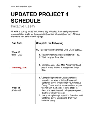 ENGL 309 | Rhetorical Style pg 1
UPDATED PROJECT 4
SCHEDULE
Imitative Essay
All work is due by 11:59 p.m. on the day indicated. Late assignments will
lose one letter grade (or the equivalent number of points) per day. All links
are on the BbLearn Project 4 page.
Due Date Complete the Following
Week 10
3/23 – 3/27
NOTE: Tropes and Schemes Quiz CANCELLED.
1. Read Performing Prose Chapters 8 – 10.
2. Work on your Style Map.
Thursday, 3/26
1. Complete your Style Map Assignment and
post it to the Project 4 Assignment Drop
Box.
Week 11
3/30 – 4/3
1. Complete optional In-Class Exercises:
Invention for Your Imitative Essay and
Sentence-Level Imitation for Your Imitative
Essay. These are in-class exercises so you
will not turn them in or receive credit for
them; the exercises will help prepare you to
draft your imitative essay.
2. Use your style map, Invention Exercise, and
Sentence-Level Exercise to draft your
imitative essay.
 