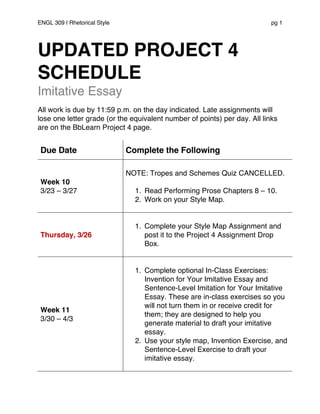 ENGL 309 | Rhetorical Style pg 1
UPDATED PROJECT 4
SCHEDULE
Imitative Essay
All work is due by 11:59 p.m. on the day indicated. Late assignments will
lose one letter grade (or the equivalent number of points) per day. All links
are on the BbLearn Project 4 page.
Due Date Complete the Following
Week 10
3/23 – 3/27
NOTE: Tropes and Schemes Quiz CANCELLED.
1. Read Performing Prose Chapters 8 – 10.
2. Work on your Style Map.
Thursday, 3/26
1. Complete your Style Map Assignment and
post it to the Project 4 Assignment Drop
Box.
Week 11
3/30 – 4/3
1. Complete optional In-Class Exercises:
Invention for Your Imitative Essay and
Sentence-Level Imitation for Your Imitative
Essay. These are in-class exercises so you
will not turn them in or receive credit for
them; they are designed to help you
generate material to draft your imitative
essay.
2. Use your style map, Invention Exercise, and
Sentence-Level Exercise to draft your
imitative essay.
 
