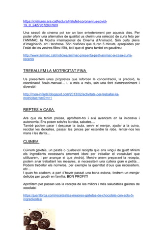 https://criatures.ara.cat/lectura/Patufet-coronavirus-covid-
19_0_2427957280.html
Una sessió de cinema pot ser un bon entreteniment per aquests dies. Per
poder oferir una alternativa de qualitat us oferim una selecció de curts feta per
l’ANIMAC, la Mostra internacional de Cinema d’Animació. Són curts plens
d’imaginació, art i tendresa. Són històries que duren 5 minuts, apropiades per
l’edat de les vostres filles i fills, tot i que el grans també en gaudireu:
http://www.animac.cat/noticies/animac-presenta-petit-animac-a-casa-curts-
recents
TREBALLEM LA MOTRICITAT FINA
Us presentem unes propostes que reforcen la concentració, la precisió, la
coordinació òculo-manual… I, a més a més, són una font d’entreteniment i
diversió!
http://mon-infantil.blogspot.com/2013/02/activitats-per-treballar-la-
motricitat.html?m=1
REPTES A CASA
Ara que no tenim pressa, aprofitem-ho i així avancem en la iniciativa i
autonomia. Ens posen sols/es la roba, sabates,...
També podem parar i desparar la taula, servir el menjar, ajudar a la cuina,
reciclar les deixalles, passar les pinces per estendre la roba, rentar-nos les
mans i les dents…
CUINEM
Cuinem galetes, un pastís o qualsevol recepta que ens vingui de gust! Mirem
els ingredients necessaris (moment idoni per treballar el vocabulari que
utilitzarem, i per avançar el que vindrà). Mentre anem preparant la recepta,
podem anar treballant les mesures, si necessitem una cullera gran o petita…
Podem treballar els números, per exemple la quantitat d’ous que necessitem,
etc…
I quan ho acabem, a part d’haver passat una bona estona, tindrem un menjar
deliciós per gaudir en família. BON PROFIT!
Aprofitem per passar-vos la recepta de les millors i més saludables galetes de
xocolata!
https://juanllorca.com/recetas/las-mejores-galletas-de-chocolate-con-solo-5-
ingredientes/
 