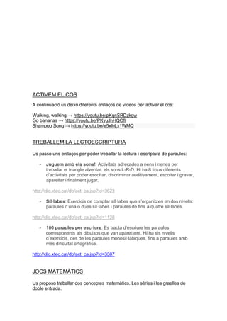 ACTIVEM EL COS
A continuació us deixo diferents enllaços de vídeos per activar el cos:
Walking, walking → https://youtu.be/pKqnSRDzkgw
Go bananas → https://youtu.be/PKyuJhHQCfI
Shampoo Song → https://youtu.be/e5xlhLx1WMQ
TREBALLEM LA LECTOESCRIPTURA
Us passo uns enllaços per poder treballar la lectura i escriptura de paraules:
- Juguem amb els sons!: Activitats adreçades a nens i nenes per
treballar el triangle alveolar: els sons L-R-D. Hi ha 8 tipus diferents
d’activitats per poder escoltar, discriminar auditivament, escoltar i gravar,
aparellar i finalment jugar.
http://clic.xtec.cat/db/act_ca.jsp?id=3623
- Síl·labes: Exercicis de comptar síl·labes que s’organitzen en dos nivells:
paraules d’una o dues síl·labes i paraules de fins a quatre síl·labes.
http://clic.xtec.cat/db/act_ca.jsp?id=1128
- 100 paraules per escriure: Es tracta d’escriure les paraules
corresponents als dibuixos que van apareixent. Hi ha sis nivells
d’exercicis, des de les paraules monosil·làbiques, fins a paraules amb
més dificultat ortogràfica.
http://clic.xtec.cat/db/act_ca.jsp?id=3387
JOCS MATEMÀTICS
Us proposo treballar dos conceptes matemàtics. Les sèries i les graelles de
doble entrada.
 