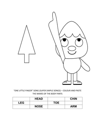 “ONE LITTLE FINGER” SONG (SUPER SIMPLE SONGS) – COLOUR AND PASTE
THE NAMES OF THE BODY PARTS
HEAD CHIN
LEG TOE
NOSE ARM
 