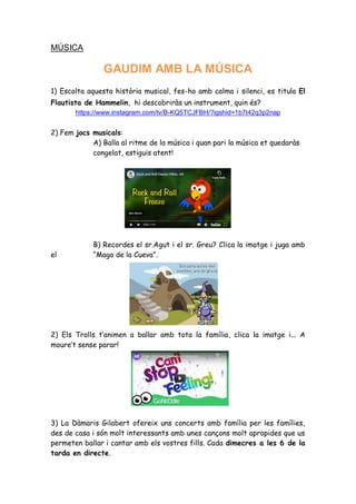 MÚSICA
GAUDIM AMB LA MÚSICA
1) Escolta aquesta història musical, fes-ho amb calma i silenci, es titula El
Flautista de Hammelin, hi descobriràs un instrument, quin és?
https://www.instagram.com/tv/B-KQ5TCJFBH/?igshid=1b7t42q3p2nap
2) Fem jocs musicals:
A) Balla al ritme de la música i quan pari la música et quedaràs
congelat, estiguis atent!
B) Recordes el sr.Agut i el sr. Greu? Clica la imatge i juga amb
el “Mago de la Cueva”.
2) Els Trolls t’animen a ballar amb tota la família, clica la imatge i... A
moure’t sense parar!
3) La Dàmaris Gilabert ofereix uns concerts amb família per les famílies,
des de casa i són molt interessants amb unes cançons molt apropides que us
permeten ballar i cantar amb els vostres fills. Cada dimecres a les 6 de la
tarda en directe.
 