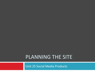 PLANNING THE SITE
Unit 25 Social Media Products

 