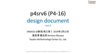 p4srv6 (P4-16)
design document
rev1.0
ENOG55 @新潟 燕三条｜ 2019年2月22日
海老澤 健太郎 Kentaro Ebisawa
Toyota InfoTechnology Center Co., Ltd.
p4srv6 (P4-16) design document | ENOG55 in Nigata Tsubame Sanjyo | 2019/02/22 rev1.0
 