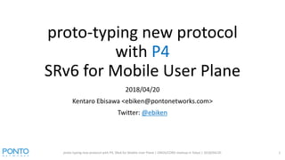 proto-typing new protocol
with P4
SRv6 for Mobile User Plane
2018/04/20
Kentaro Ebisawa <ebiken@pontonetworks.com>
Twitter: @ebiken
proto-typing new protocol with P4, SRv6 for Mobile User Plane | ONOS/CORD meetup in Tokyo | 2018/04/20 1
 