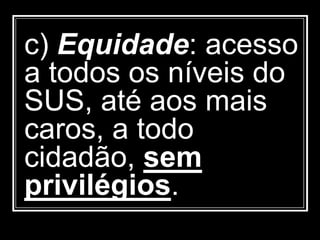c) Equidade: acesso
a todos os níveis do
SUS, até aos mais
caros, a todo
cidadão, sem
privilégios.
 