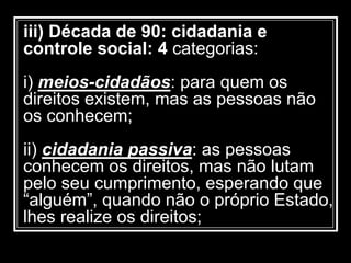 iii) Década de 90: cidadania e
controle social: 4 categorias:
i) meios-cidadãos: para quem os
direitos existem, mas as pessoas não
os conhecem;
ii) cidadania passiva: as pessoas
conhecem os direitos, mas não lutam
pelo seu cumprimento, esperando que
“alguém”, quando não o próprio Estado,
lhes realize os direitos;
 